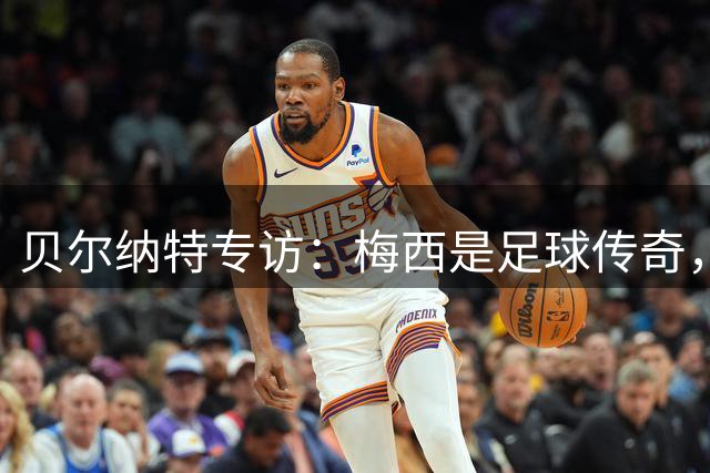 贝尔纳特专访：梅西是足球传奇，埃瓦尔团结氛围吸引我留下